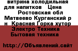 витрина холодильная для напитков › Цена ­ 9 000 - Ростовская обл., Матвеево-Курганский р-н, Красная Горка хутор Электро-Техника » Бытовая техника   